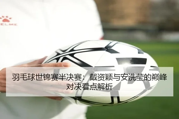 羽毛球世锦赛半决赛：戴资颖与安洗莹的巅峰对决看点解析